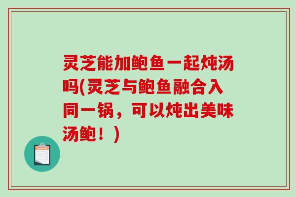 灵芝能加鲍鱼一起炖汤吗(灵芝与鲍鱼融合入同一锅，可以炖出美味汤鲍！)