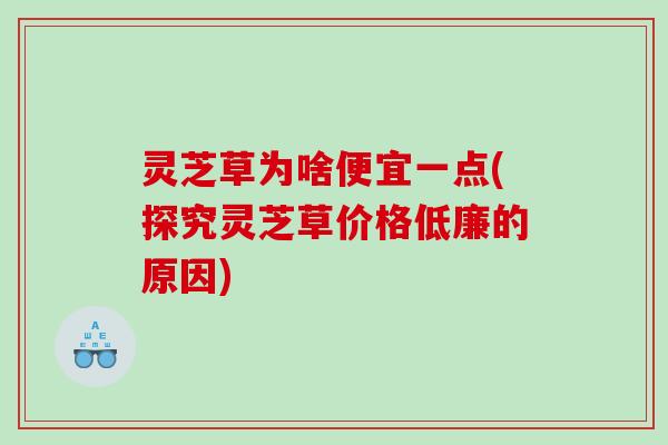 灵芝草为啥便宜一点(探究灵芝草价格低廉的原因)
