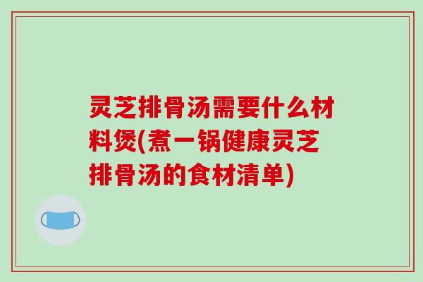 灵芝排骨汤需要什么材料煲(煮一锅健康灵芝排骨汤的食材清单)