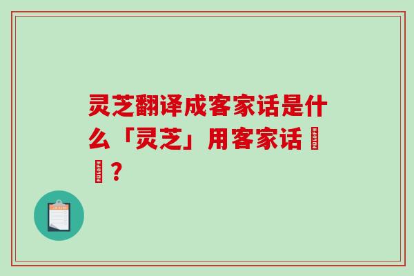 灵芝翻译成客家话是什么「灵芝」用客家话點稱？