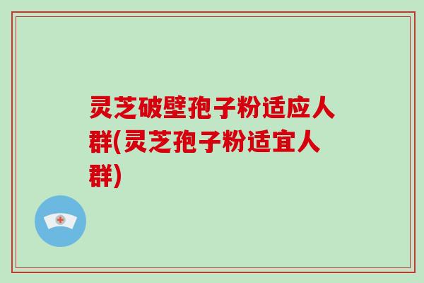 灵芝破壁孢子粉适应人群(灵芝孢子粉适宜人群)