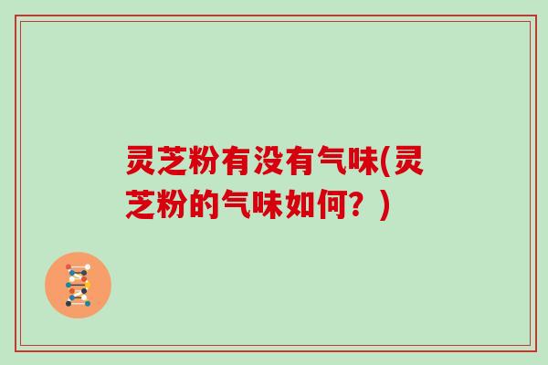 灵芝粉有没有气味(灵芝粉的气味如何？)