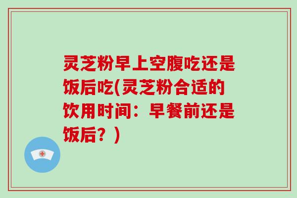 灵芝粉早上空腹吃还是饭后吃(灵芝粉合适的饮用时间：早餐前还是饭后？)