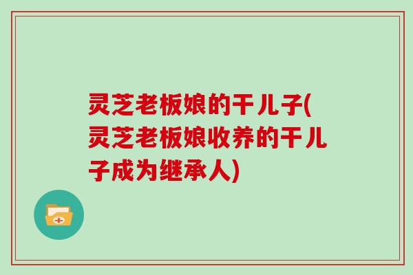 灵芝老板娘的干儿子(灵芝老板娘收养的干儿子成为继承人)
