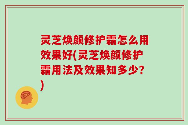 灵芝焕颜修护霜怎么用效果好(灵芝焕颜修护霜用法及效果知多少？)