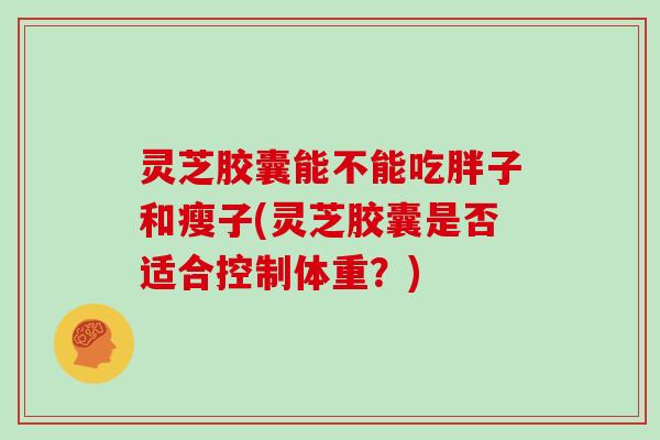 灵芝胶囊能不能吃胖子和瘦子(灵芝胶囊是否适合控制体重？)