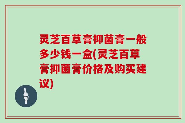 灵芝百草膏抑菌膏一般多少钱一盒(灵芝百草膏抑菌膏价格及购买建议)