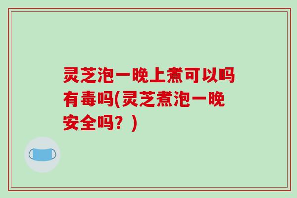 灵芝泡一晚上煮可以吗有毒吗(灵芝煮泡一晚安全吗？)