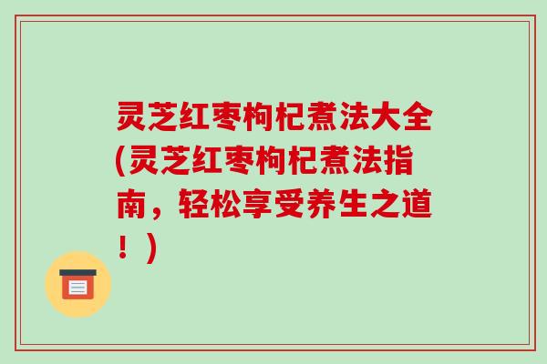 灵芝红枣枸杞煮法大全(灵芝红枣枸杞煮法指南，轻松享受养生之道！)