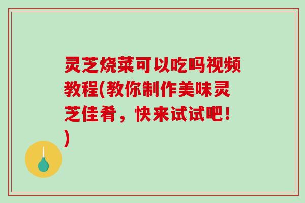 灵芝烧菜可以吃吗视频教程(教你制作美味灵芝佳肴，快来试试吧！)