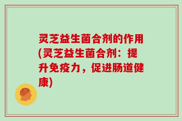灵芝益生菌合剂的作用(灵芝益生菌合剂：提升免疫力，促进肠道健康)