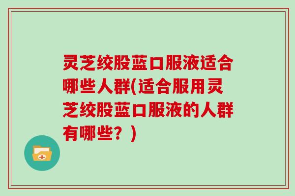 灵芝绞股蓝口服液适合哪些人群(适合服用灵芝绞股蓝口服液的人群有哪些？)