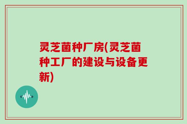 灵芝菌种厂房(灵芝菌种工厂的建设与设备更新)