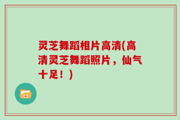 灵芝舞蹈相片高清(高清灵芝舞蹈照片，仙气十足！)