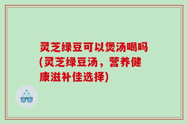 灵芝绿豆可以煲汤喝吗(灵芝绿豆汤，营养健康滋补佳选择)