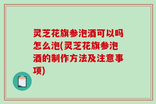 灵芝花旗参泡酒可以吗怎么泡(灵芝花旗参泡酒的制作方法及注意事项)