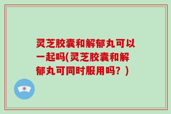灵芝胶囊和解郁丸可以一起吗(灵芝胶囊和解郁丸可同时服用吗？)