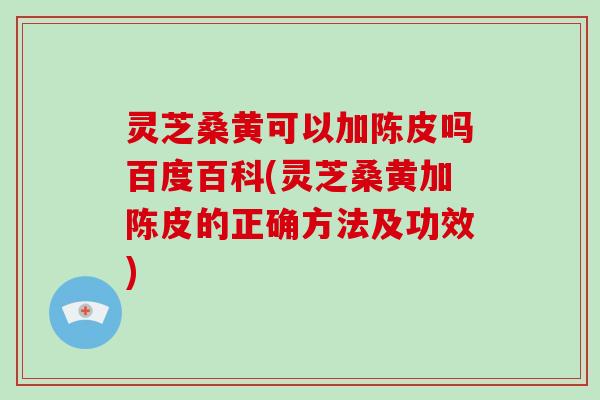 灵芝桑黄可以加陈皮吗百度百科(灵芝桑黄加陈皮的正确方法及功效)
