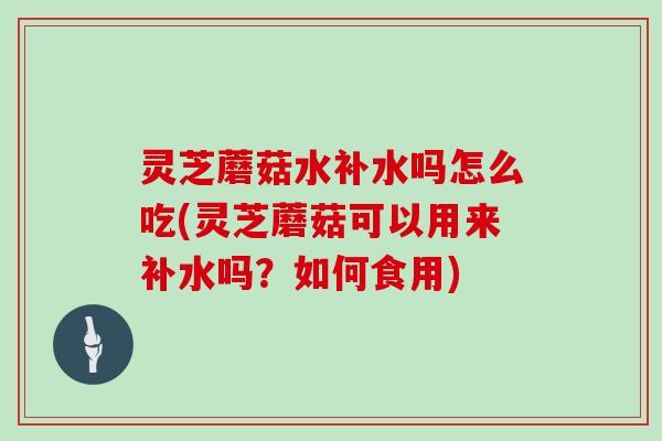 灵芝蘑菇水补水吗怎么吃(灵芝蘑菇可以用来补水吗？如何食用)