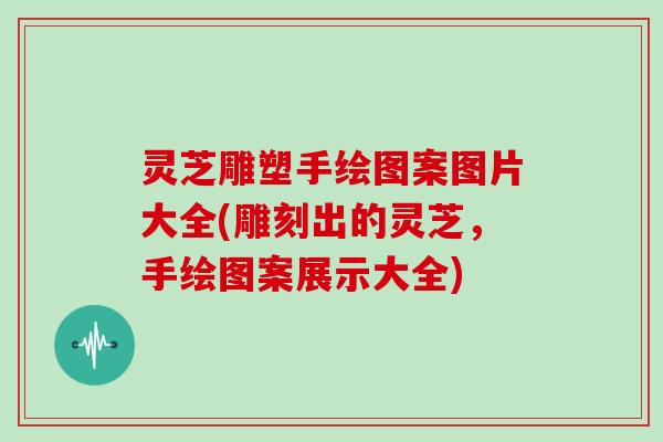 灵芝雕塑手绘图案图片大全(雕刻出的灵芝，手绘图案展示大全)