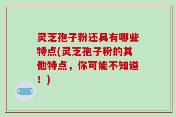 灵芝孢子粉还具有哪些特点(灵芝孢子粉的其他特点，你可能不知道！)