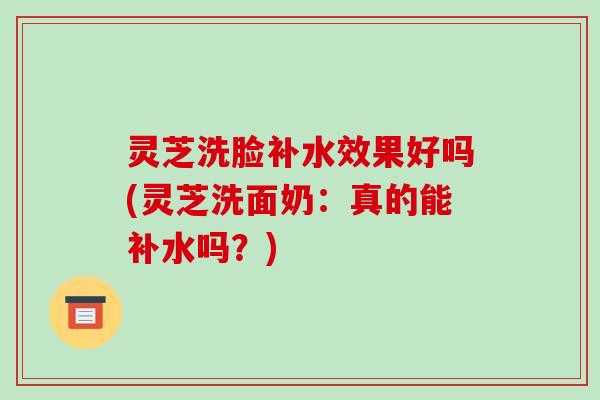 灵芝洗脸补水效果好吗(灵芝洗面奶：真的能补水吗？)