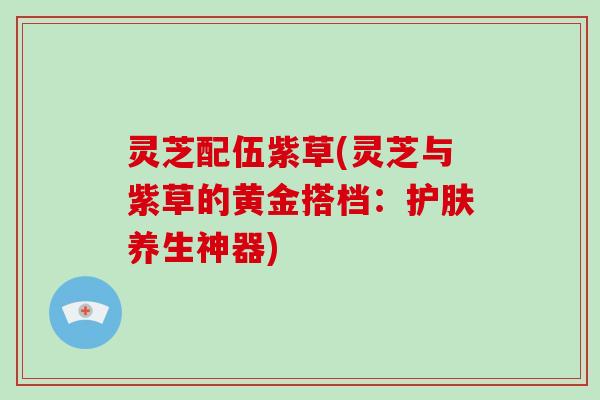 灵芝配伍紫草(灵芝与紫草的黄金搭档：护肤养生神器)