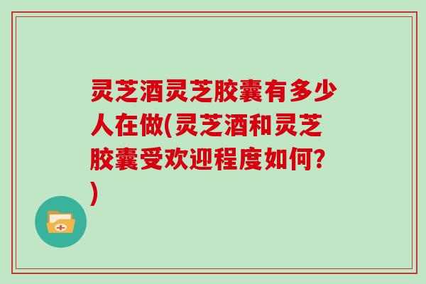 灵芝酒灵芝胶囊有多少人在做(灵芝酒和灵芝胶囊受欢迎程度如何？)