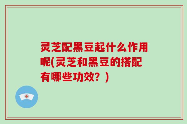 灵芝配黑豆起什么作用呢(灵芝和黑豆的搭配有哪些功效？)