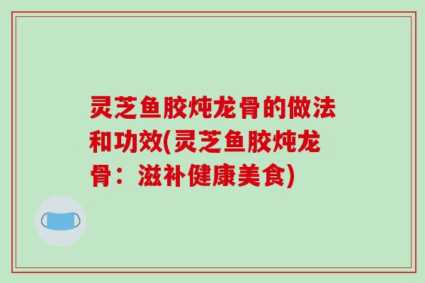 灵芝鱼胶炖龙骨的做法和功效(灵芝鱼胶炖龙骨：滋补健康美食)