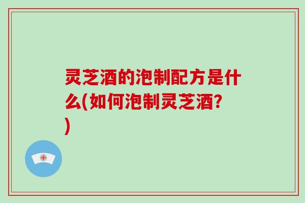 灵芝酒的泡制配方是什么(如何泡制灵芝酒？)