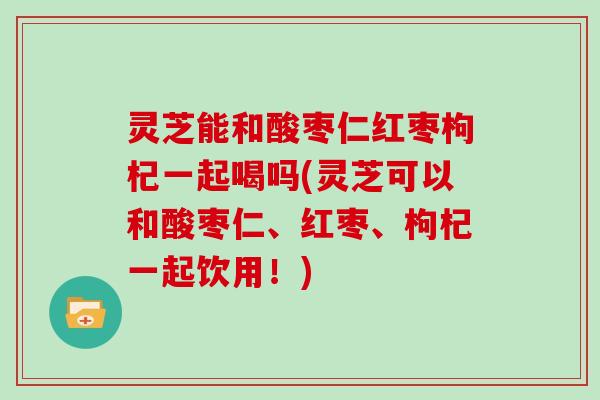 灵芝能和酸枣仁红枣枸杞一起喝吗(灵芝可以和酸枣仁、红枣、枸杞一起饮用！)