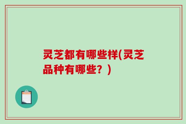 灵芝都有哪些样(灵芝品种有哪些？)