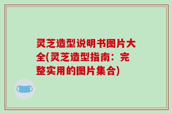 灵芝造型说明书图片大全(灵芝造型指南：完整实用的图片集合)