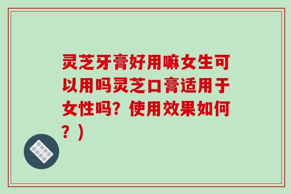 灵芝牙膏好用嘛女生可以用吗灵芝口膏适用于女性吗？使用效果如何？)