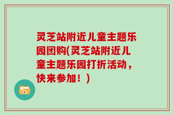 灵芝站附近儿童主题乐园团购(灵芝站附近儿童主题乐园打折活动，快来参加！)