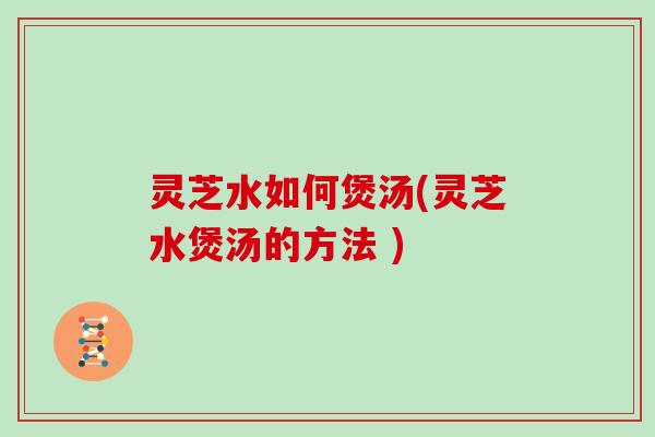 灵芝水如何煲汤(灵芝水煲汤的方法 )