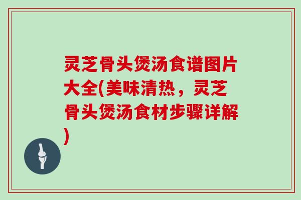灵芝骨头煲汤食谱图片大全(美味清热，灵芝骨头煲汤食材步骤详解)