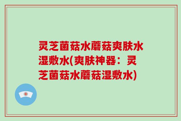 灵芝菌菇水蘑菇爽肤水湿敷水(爽肤神器：灵芝菌菇水蘑菇湿敷水)