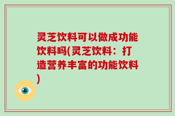灵芝饮料可以做成功能饮料吗(灵芝饮料：打造营养丰富的功能饮料)