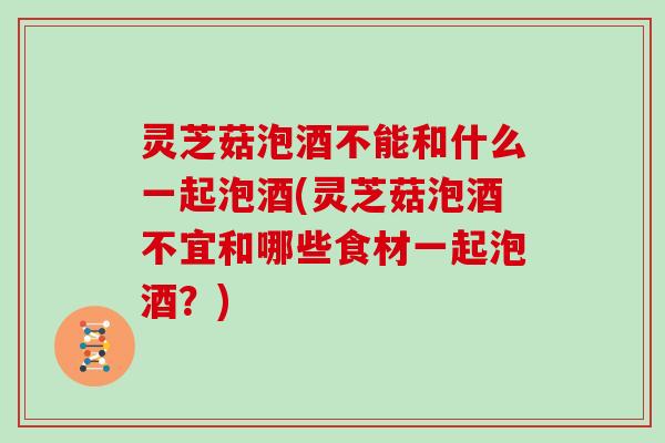 灵芝菇泡酒不能和什么一起泡酒(灵芝菇泡酒不宜和哪些食材一起泡酒？)