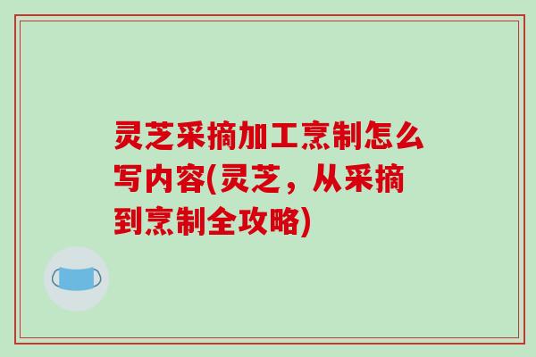 灵芝采摘加工烹制怎么写内容(灵芝，从采摘到烹制全攻略)