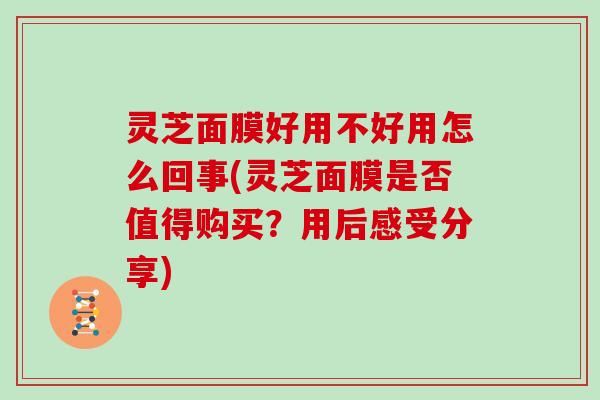 灵芝面膜好用不好用怎么回事(灵芝面膜是否值得购买？用后感受分享)