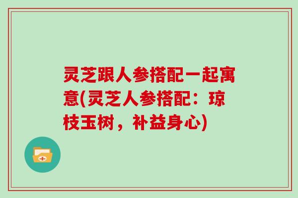 灵芝跟人参搭配一起寓意(灵芝人参搭配：琼枝玉树，补益身心)