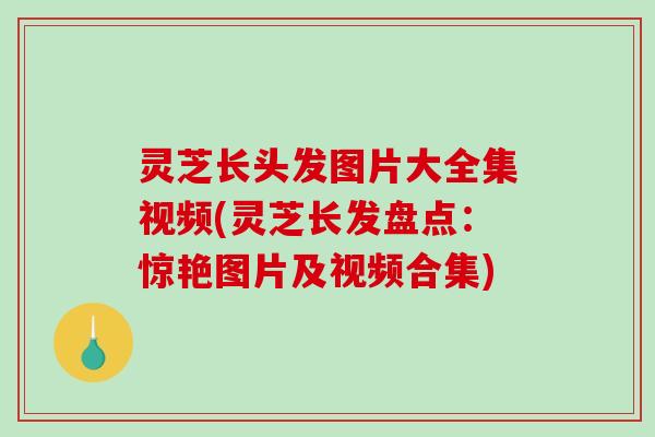 灵芝长头发图片大全集视频(灵芝长发盘点：惊艳图片及视频合集)