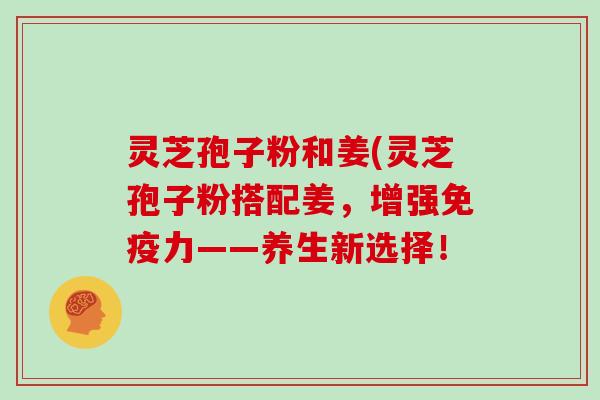 灵芝孢子粉和姜(灵芝孢子粉搭配姜，增强免疫力——养生新选择！