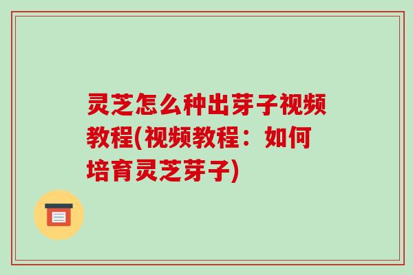 灵芝怎么种出芽子视频教程(视频教程：如何培育灵芝芽子)