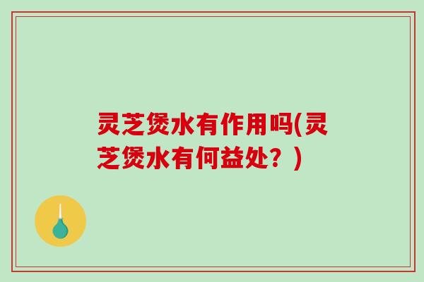 灵芝煲水有作用吗(灵芝煲水有何益处？)