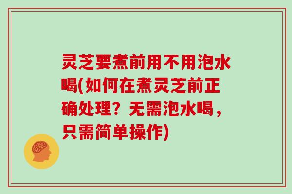 灵芝要煮前用不用泡水喝(如何在煮灵芝前正确处理？无需泡水喝，只需简单操作)