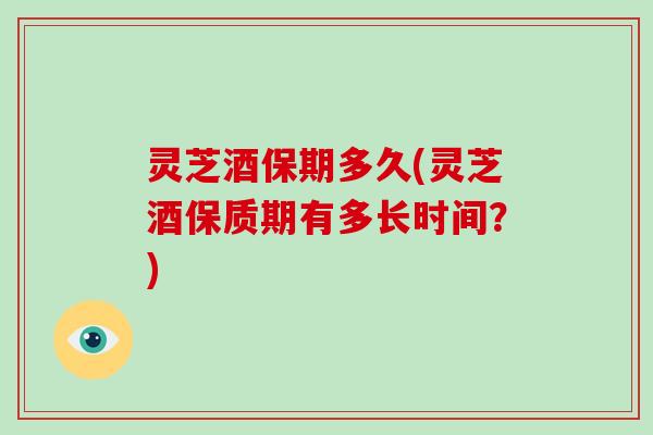 灵芝酒保期多久(灵芝酒保质期有多长时间？)